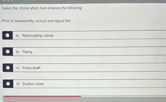 Select the choice which best answers the following:
Prior to disassembly, lockout and tagout the:
a) Recirculating valves
b) Piping
c) Pump shaft
d) Suction cover
II