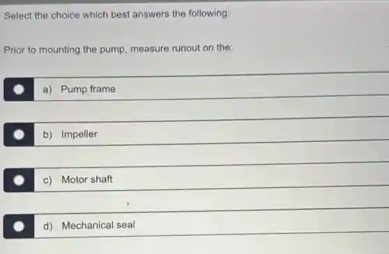 Select the choice which best answers the following:
Prior to mounting the pump, measure runout on the:
a) Pump frame
b) Impeller
c) Motor shaft
d) Mechanical seal