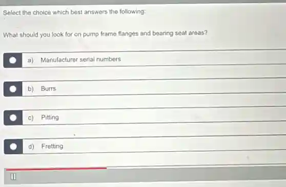 Select the choice which best answers the following:
What should you look for on pump frame flanges and bearing seat areas?
a) Manufacturer serial numbers
b) Burrs
c) Pitting
d) Fretting
m
