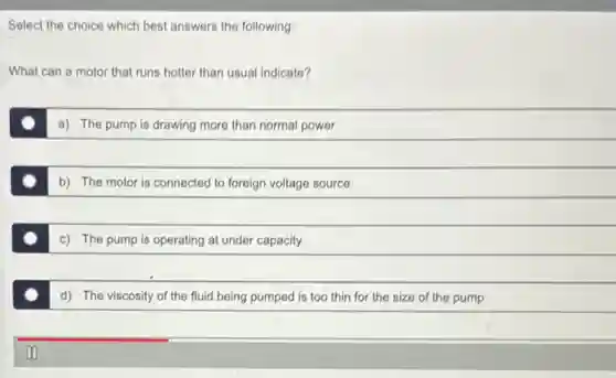 Select the choice which best answers the following:
What can a motor that runs hotter than usual indicate?
a) The pump is drawing more than normal power
b) The motor is connected to foreign voltage source
c) The pump is operating at under capacity
d) The viscosity of the fluid being pumped is too thin for the size of the pump
II