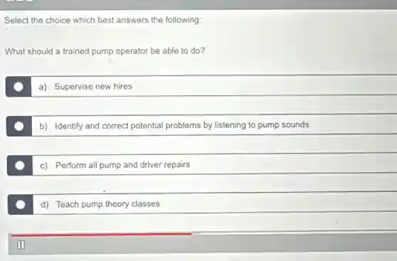 Select the choice which best answers the following:
What should a trained pump operator be able to do?
a) Supervise new hires
b) Identify and correct potential problems by listening to pump sounds
c) Perform all pump and driver repairs
d) Teach pump theory classes