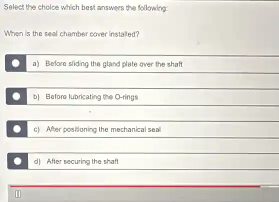 Select the choice which best answers the following:
When is the seal chamber cover installed?
a) Before sliding the gland plate over the shaft
b) Before lubricating the O-rings
c) After positioning the mechanical seal
d) After securing the shaft
00
