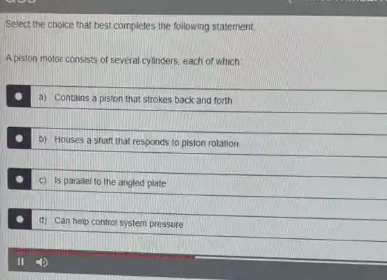 Select the choice that best completes the following statement
A piston motor consists of several cylinders, each of which:
a) Contains a piston that strokes back and forth
b) Houses a shaft that responds to piston rotation
c) is parallel to the angled plate
d) Can help control system pressure