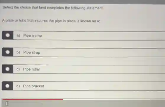 Select the choice that best completes the following statement.
A plate or tube that secures the pipe in place is known as a:
a) Pipe clamp
b) Pipe strap
c) Pipe roller
d) Pipe bracket
III