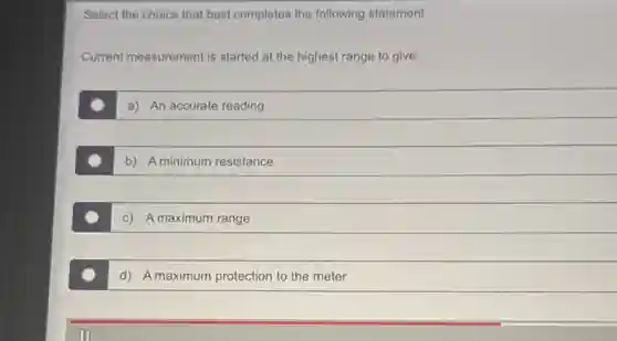 Select the choice that best completes the following statement.
Current measurement is started at the highest range to give:
a) An accurate reading
b) A minimum resistance
c) A maximum range
d) A maximum protection to the meter