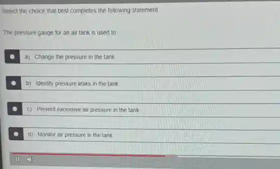 Select the choice that best completes the following statement.
The pressure gauge for an air tank is used to:
a) Change the pressure in the tank
b) Identify pressure leaks in the tank
c) Prevent excessive air pressure in the tank
d) Monitor air pressure in the tank