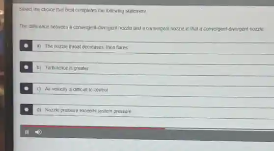 Select the choice that best completes the following statement.
The difference between a convergent-divergent nozzle and a convergent nozzle is that a convergent-divergent nozzle:
a) The nozzle throat decreases, then flares
b) Turbulence is greater
c) Air velocity is difficult to control
d) Nozzle pressure exceeds system pressure
II