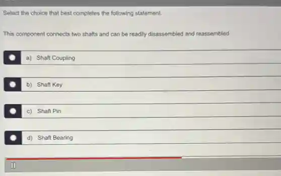 Select the choice that best completes the following statement.
This component connects two shafts and can be readily disassembled and reassembled.
a) Shaft Coupling
b) Shaft Key
c) Shaft Pin
d) Shaft Bearing
II