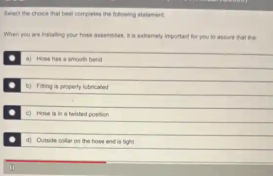 Select the choice that best completes the following statement.
When you are installing your hose assemblies, it is extremely important for you to assure that the:
a) Hose has a smooth bend
b) Fitting is properly lubricated
c) Hose is in a twisted position
d) Outside collar on the hose end is tight
