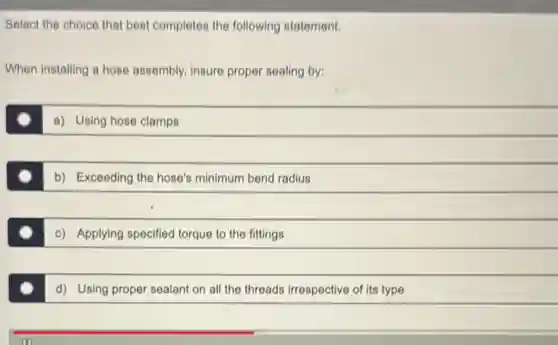 Select the choice that best completes the following statement.
When installing a hose assembly, insure proper sealing by:
a) Using hose clamps
b) Exceeding the hose's minimum bend radius
c) Applying specified torque to the fittings
d) Using proper sealant on all the threads irrespective of its type