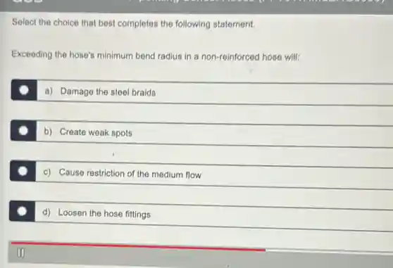 Select the choice that best completes the following statement.
Exceeding the hose's minimum bend radius in a non-reinforced hose will:
a) Damage the steel braids
b) Create weak spots
c) Cause restriction of the medium flow
d) Loosen the hose fittings
II