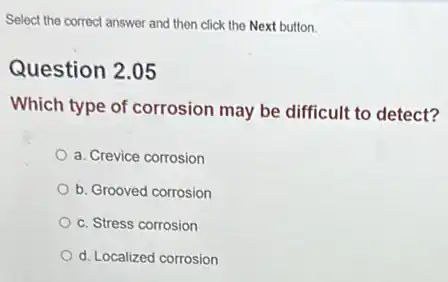 Select the correct answer and then click the Next button.
Question 2.05
Which type of corrosion may be difficult to detect?
a. Crevice corrosion
b. Grooved corrosion
c. Stress corrosion
d. Localized corrosion