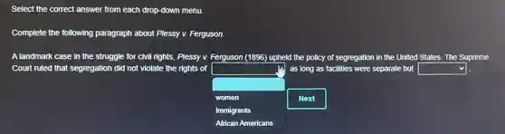 Select the correct answer from each drop-down menu.
Complete the following paragraph about Plessy v.Ferguson.
A landmark case in the struggle for civil rights, Plessy v. Ferguson (1896) upheld the policy of segregation in the United States. The Supreme
Court ruled that segregation did not violate the rights of
square 
.
as long as facilities were separate but square 
women
immigrants