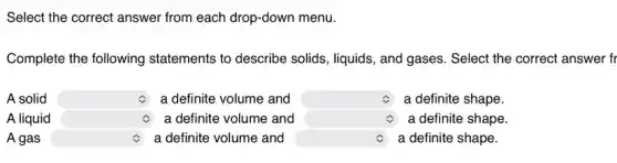 Select the correct answer from each drop-down menu.
Complete the following statements to describe solids, liquids, and gases . Select the correct answer fr
A solid square a definite volume and square c a definite shape
A liquid square - a definite volume and square c a definite shape.
A gas square a definite volume and square c a definite shape.