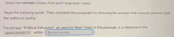 Select the correct answer from each drop-down menu.
Read the following quote. Then complete the paragraph by choosing the answers that correctly interpret what
the author is saying.
The phrase "Political Influence", as used by Mark Twain in this passage, is a reference to the
square within square