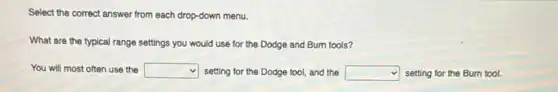 Select the correct answer from each drop-down menu.
What are the typical range settings you would use for the Dodge and Burn tools?
You will most often use the square setting for the Dodge tool, and the square setting for the Burn tool.