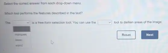 Select the correct answer from each drop-down menu.
Which tool performs the features described in the text?
The square is a free-form selection tool. You can use the square tool to darken areas of the image.
square marquee
lasso