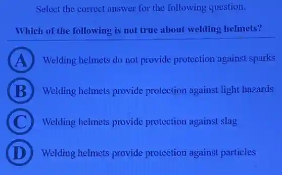 Select the correct answer for the following question.
Which of the following is not true about welding helmets?
A Welding helmets do not provide protection against sparks
B Welding helmets provide protection against light hazards
C Welding helmets provide protection against slag
Welding helmets provide protection against particles