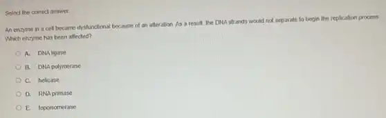 Select the correct answer.
An enzyme in a cell became dysfunctional because of an alteration. As a result, the DNA strands would not separate to begin the replication process
Which enzyme has been affected?
A. DNA ligase
B. DNA polymerase
C. helicase
D. RNA primase
E. topoisomerase