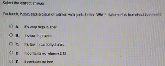 Select the correct answer.
For lunch. Kesia eats a piece of salmon with garlic butter. Which statement is true about her meal?
A. It's very high in fiber.
B. It's low in protein.
C. It's low in carbohydrates
D. It contains no vitamin B12
E. It contains no iron.