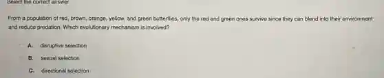 Select the correct answer.
From a population of red , brown, orange, yellow, and green butterflies, only the red and green ones survive since they can blend into their environment
and reduce predation. Which evolutionary mechanism is involved?
A. disruptive selection
B. sexual selection
C. directional selection