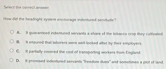 Select the correct answer.
How did the headright system encourage indentured servitude?
A. It guaranteed indentured servants a share of the tobacco crop they cultivated.
B. It ensured that laborers were well-looked after by their employers.
C. It partially covered the cost of transporting workers from England.
D. It promised indentured servants "freedom dues" and sometimes a plot of land.