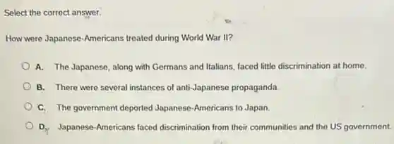 Select the correct answer.
How were Japanese-Americans treated during World War II?
A. The Japanese, along with Germans and Italians faced little discrimination at home.
B. There were several instances of anti-Japanese propaganda.
C. The government deported Japanese-Americans to Japan.
D. Japanese-Americans faced discrimination from their communities and the US government.