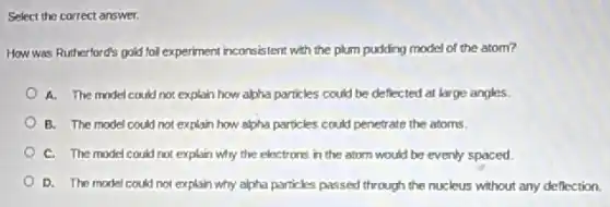 Select the correct answer.
How was Rutherford's gold foll experiment inconsistent with the plum pudding model of the atom?
A. The model could not explain how alpha particles could be deflected at large angles.
B. The model could not explain how alpha particles could penetrate the atoms.
C. The model could not explain why the electrons in the atom would be evenly spaced.
D. The model could not explain why alpha particles passed through the nucleus without any deflection.
