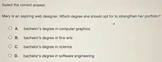 Select the correct answer.
Mary is an aspiring web designer. Which degree she should opt for to strengthen her portfolio?
A. bachelor's degree in computer graphics
B. bachelor's degree in fine arts
C. bachelor's degree in science
D. bachelor's degree in software engineering