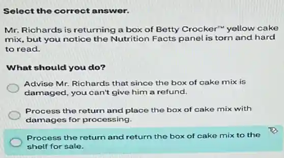 Select the correct answer.
Mr. Richards is returning a box of Betty Crocker" yellow cake
mix, but you notice the Nutrition Facts panel is torn and hard
to read.
What should you do?
Advise Mr. Richards that since the box of cake mix is
damaged, you can't give him a refund.
Process the return and place the box of cake mix with
damages for processing.
Process the return and return the box of cake mix to the
shelf for sale.