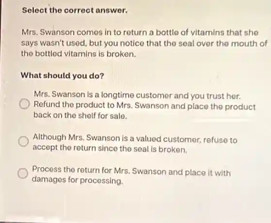 Select the correct answer.
Mrs. Swanson comes in to return a bottle of vitamins that she
says wasn't used, but you notice that the seal over the mouth of
the bottled vitamins is broken.
What should you do?
Mrs. Swanson is a longtime customer and you trust her.
Refund the product to Mrs. Swanson and place the product
back on the shelf for sale.
Although Mrs. Swanson is a valued customer, refuse to
accept the return since the seal is broken.
Process the return for Mrs. Swanson and place it with
damages for processing.