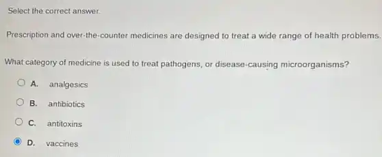 Select the correct answer.
Prescription and over-the -counter medicines are designed to treat a wide range of health problems.
What category of medicine is used to treat pathogens, or disease -causing microorganisms?
A. analgesics
B. antibiotics
C. antitoxins
D. vaccines