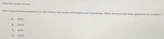Select the correct answer.
Sam is experiencing symptoms of a viral infection that causes inflammation and lung damage. Which acronym most likely represents his condition?
A. GERD
B. SARS
C. SIDS
D. TURP