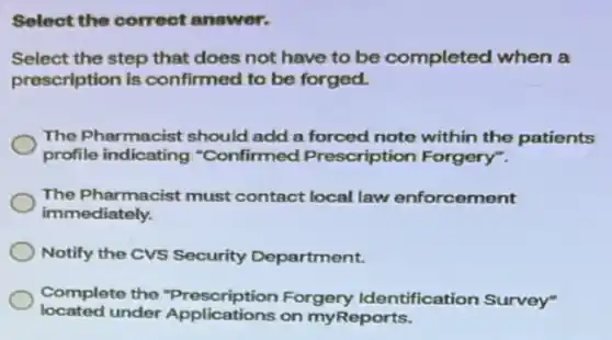 Select the correct answer.
Select the step that does not have to be completed when a
prescription is confirmed to be forged.
The Pharmacist should add a forced note within the patients
profile indicating "Confirmed Prescription Forgery".
The Pharmacist must contact local law enforcement
immediately.
Notify the CVS Security Department.
Complete the "Prescription Forgery Identification Survey"
located under Applications on myReports.