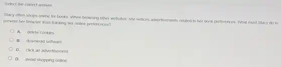 Select the correct answer.
Stacy often shops online for books. When browsing other websites, she notices advertisements related to her book preferences. What must Stacy do to
prevent her browser from tracking her online preferences?
A. delete cookies
B. download software
C. click an advertisement
D. avoid shopping online