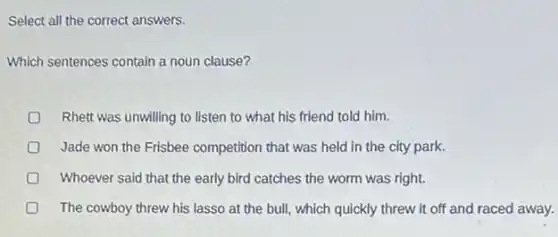 Select all the correct answers.
Which sentences contain a noun clause?
Rhett was unwilling to listen to what his friend told him.
Jade won the Frisbee competition that was held in the city park.
Whoever said that the early bird catches the worm was right.
The cowboy threw his lasso at the bull,which quickly threw it off and raced away.
