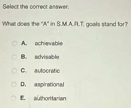 Select the correct answer.
What does the "A"in S.M.A.R.T goals stand for?
A. achievable
B. advisable
C. autocratic
D. aspirational
E. authoritarian