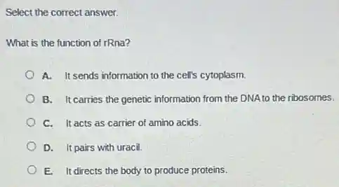 Select the correct answer.
What is the function of rRna?
A. It sends information to the cell's cytoplasm.
B. It carries the genetic information from the DNA to the ribosomes.
C. It acts as carrier of amino acids.
D. It pairs with uracil.
E. It directs the body to produce proteins.