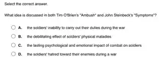 Select the correct answer.
What idea is discussed in both Tim OBrien's "Ambush" and John Steinbeck""Symptoms"?
A. the soldiers' inability to carry out their duties during the war
B. the debititating effect of soldiers' physical maladies
C. the lasting psychological and emotional impact of combat on soldiers
D. the scidiers' hatrod toward their onemies during a war