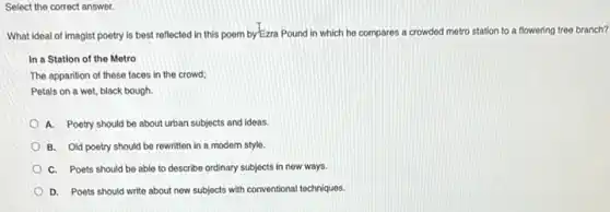 Select the correct answer.
What ideal of imagist poetry is best reflected in this poem by-Ezra Pound in which he compares a crowded metro station to a flowering tree branch?
In a Station of the Metro
The apparition of these faces in the crowd;
Petals on a wet black bough.
A. Poetry should be about urban subjects and ideas.
B. Old poetry should be rewritten in a modern style.
C. Poets should be able to describe ordinary subjects in new ways.
D. Poets should write about new subjects with conventional techniques.