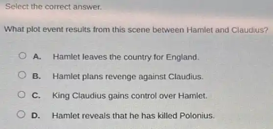 Select the correct answer.
What plot event results from this scene between Hamlet and Claudius?
A. Hamlet leaves the country for England.
B. Hamlet plans revenge against Claudius.
C. King Claudius gains control over Hamlet.
D. Hamlet reveals that he has killed Polonius.
