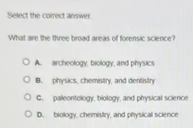 Select the correct answer.
What are the three broad areas of forensic science?
A. archeology, biology, and physics
B. physics, chemistry, and dentistry
C. paleontology, biology, and physical science
D. biology, chemistry, and physical science