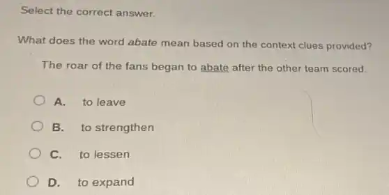 Select the correct answer.
What does the word abate mean based on the context clues provided?
The roar of the fans began to abate after the other team scored.
A. to leave
B. to strengthen
C. to lessen
D. to expand