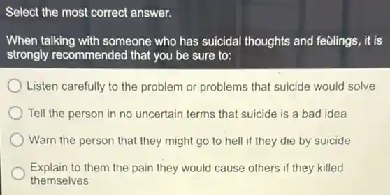 Select the most correct answer.
When talking with someone who has suicidal thoughts and feelings, it is
strongly recommended that you be sure to:
Listen carefully to the problem or problems that suicide would solve
Tell the person in no uncertain terms that suicide is a bad idea
Warn the person that they might go to hell if they die by suicide
Explain to them the pain they would cause others if they killed
themselves
