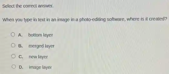 Select the correct answer.
When you type in text in an image in a photo-editing software, where is it created?
A. bottom layer
B. merged layer
C. new layer
D. image layer