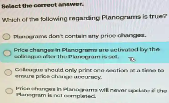 Select the correct answer.
Which of the following regarding Planograms is true?
Planograms don't contain any price changes.
Price changes in Planograms are activated by the
colleague after the Planogram is set.
Colleague should only print one section at a time to
ensure price change accuracy.
Price changes in complete will never update if the
Planogram is not completed.