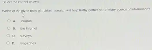 Select the correct answer.
Which of the given tools of market research will help Kathy gather her primary source of information?
A. journals
B. the Internet
C. surveys
D. magazines