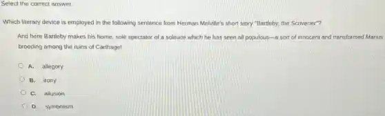 Select the correct answer.
Which literary device is employed in the following sentence from Herman Melville's short story"Bartleby, the Scrivener"?
And here Bartleby makes his home, sole spectator of a solitude which he has seen all populous-a sort of innocent and transformed Marius
brooding among the ruins of Carthage!
A. allegory
B. irony
C. allusion
D. symbolism