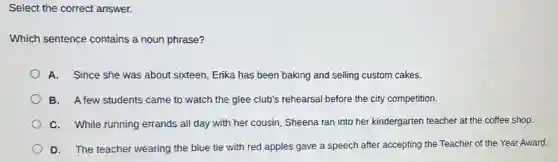 Select the correct answer.
Which sentence contains a noun phrase?
A. Since she was about sixteen, Erika has been baking and selling custom cakes.
B. A few students came to watch the glee club's rehearsal before the city competition.
C. While running errands all day with her cousin, Sheena ran into her kindergarten teacher at the coffee shop.
D. The teacher wearing the blue tie with red apples gave a speech after accepting the Teacher of the Year Award.