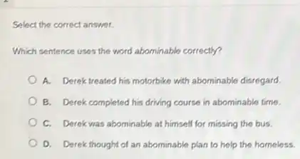Select the correct answer.
Which sentence uses the word abominable correctly?
A. Derek treated his motorbike with abominable disregard
B. Derek completed his driving course in abominable time.
C. Derek was abominable at himself for missing the bus.
D. Derek thought of an abominable plan to help the homeless.
